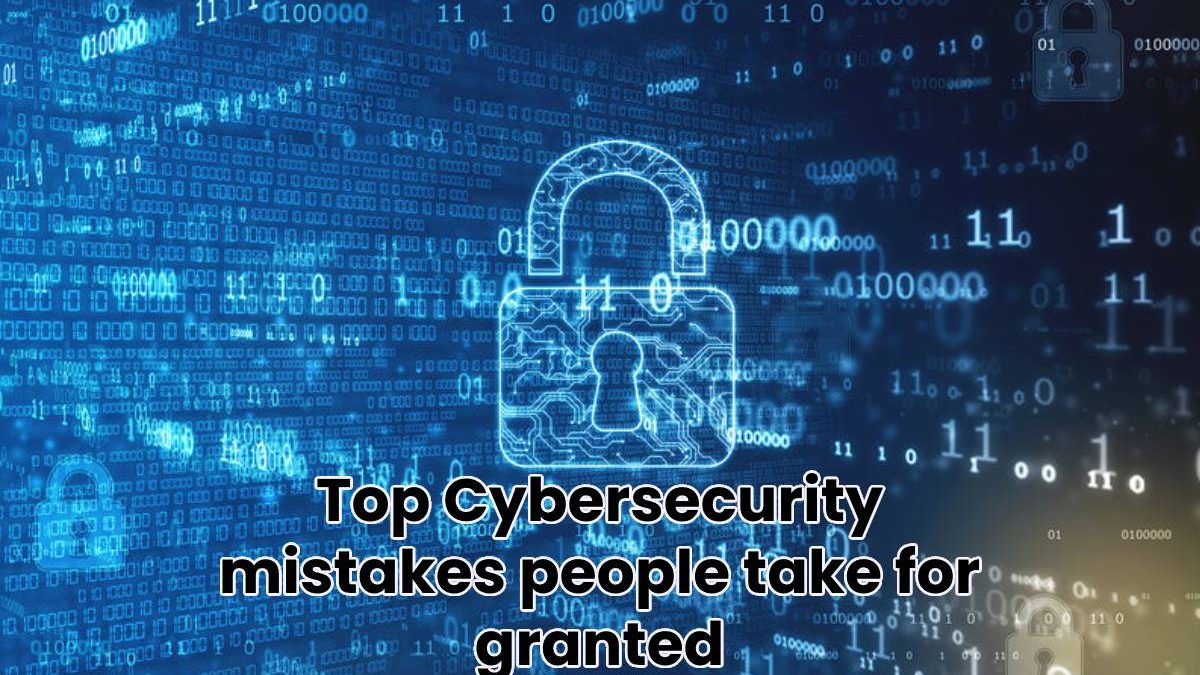 Top Cybersecurity mistakes people take for granted